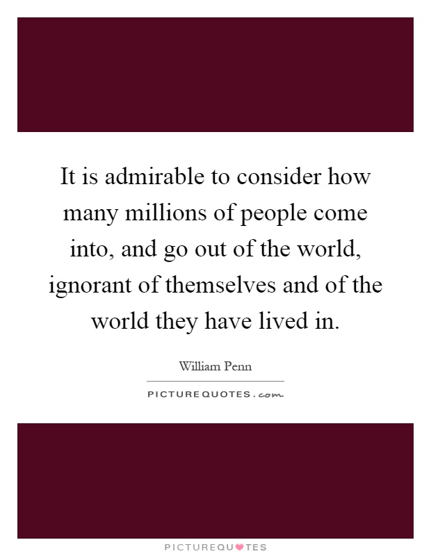 It is admirable to consider how many millions of people come into, and go out of the world, ignorant of themselves and of the world they have lived in Picture Quote #1