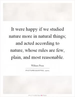 It were happy if we studied nature more in natural things; and acted according to nature, whose rules are few, plain, and most reasonable Picture Quote #1