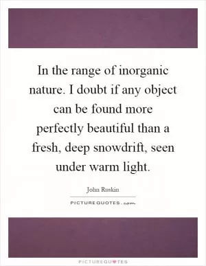 In the range of inorganic nature. I doubt if any object can be found more perfectly beautiful than a fresh, deep snowdrift, seen under warm light Picture Quote #1