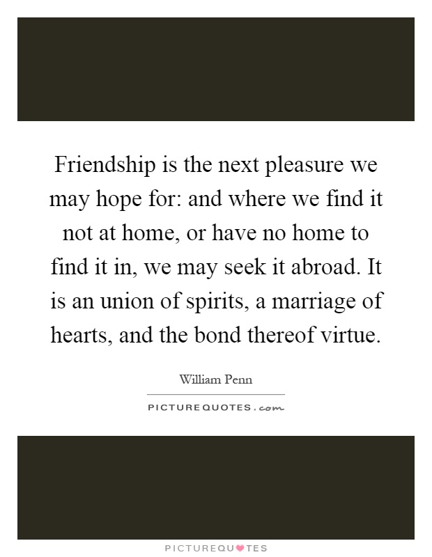 Friendship is the next pleasure we may hope for: and where we find it not at home, or have no home to find it in, we may seek it abroad. It is an union of spirits, a marriage of hearts, and the bond thereof virtue Picture Quote #1