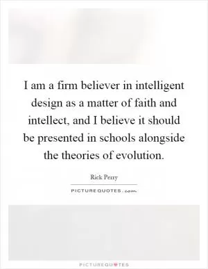 I am a firm believer in intelligent design as a matter of faith and intellect, and I believe it should be presented in schools alongside the theories of evolution Picture Quote #1
