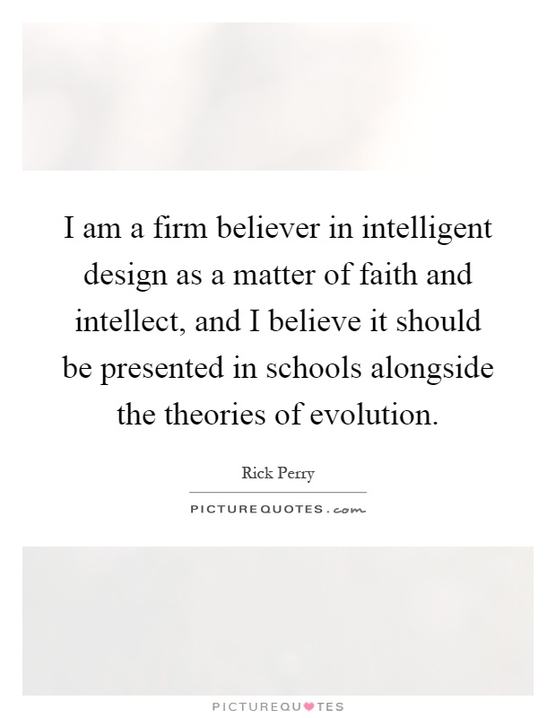I am a firm believer in intelligent design as a matter of faith and intellect, and I believe it should be presented in schools alongside the theories of evolution Picture Quote #1