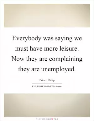 Everybody was saying we must have more leisure. Now they are complaining they are unemployed Picture Quote #1