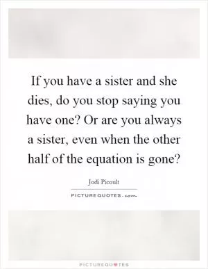If you have a sister and she dies, do you stop saying you have one? Or are you always a sister, even when the other half of the equation is gone? Picture Quote #1
