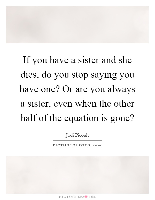 If you have a sister and she dies, do you stop saying you have one? Or are you always a sister, even when the other half of the equation is gone? Picture Quote #1