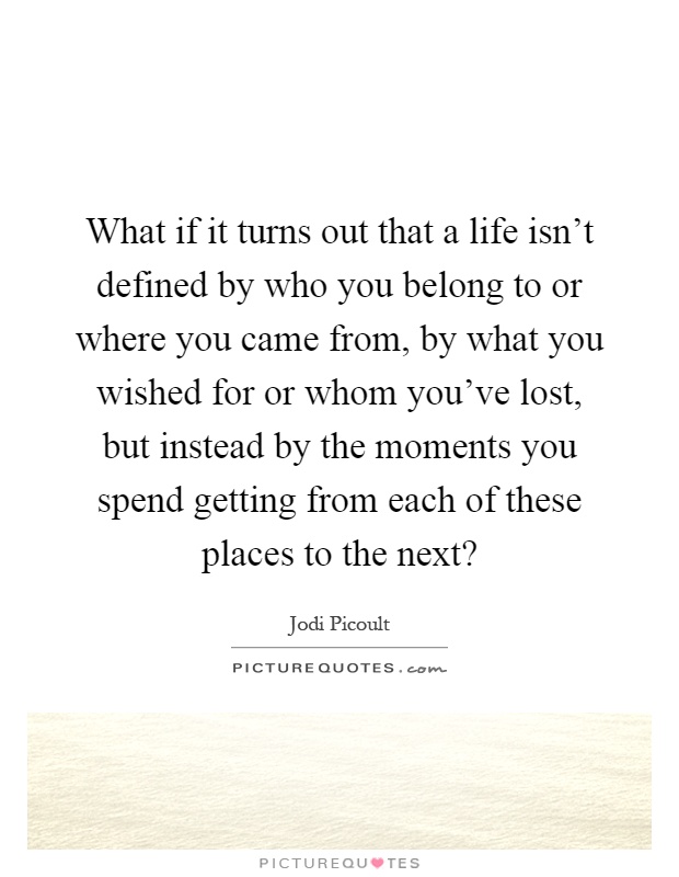 What if it turns out that a life isn't defined by who you belong to or where you came from, by what you wished for or whom you've lost, but instead by the moments you spend getting from each of these places to the next? Picture Quote #1