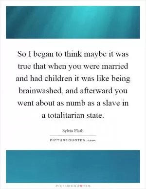 So I began to think maybe it was true that when you were married and had children it was like being brainwashed, and afterward you went about as numb as a slave in a totalitarian state Picture Quote #1