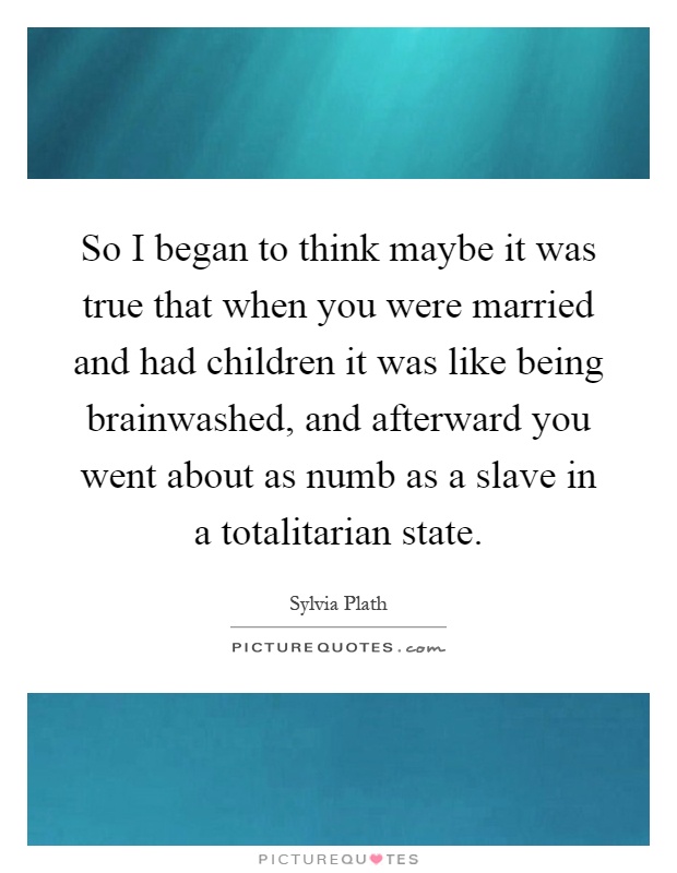 So I began to think maybe it was true that when you were married and had children it was like being brainwashed, and afterward you went about as numb as a slave in a totalitarian state Picture Quote #1