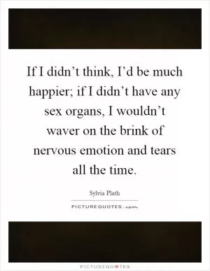 If I didn’t think, I’d be much happier; if I didn’t have any sex organs, I wouldn’t waver on the brink of nervous emotion and tears all the time Picture Quote #1