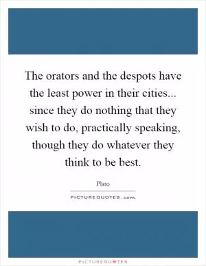 The orators and the despots have the least power in their cities... since they do nothing that they wish to do, practically speaking, though they do whatever they think to be best Picture Quote #1