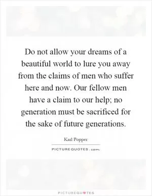 Do not allow your dreams of a beautiful world to lure you away from the claims of men who suffer here and now. Our fellow men have a claim to our help; no generation must be sacrificed for the sake of future generations Picture Quote #1
