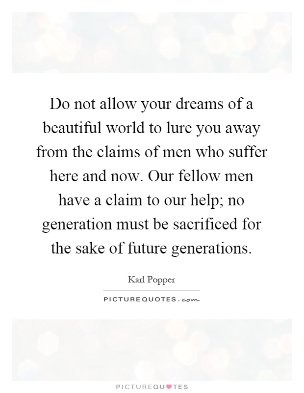 Do not allow your dreams of a beautiful world to lure you away from the claims of men who suffer here and now. Our fellow men have a claim to our help; no generation must be sacrificed for the sake of future generations Picture Quote #1