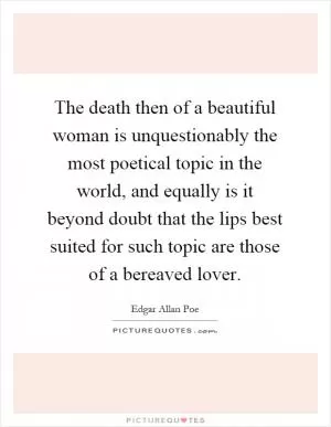 The death then of a beautiful woman is unquestionably the most poetical topic in the world, and equally is it beyond doubt that the lips best suited for such topic are those of a bereaved lover Picture Quote #1