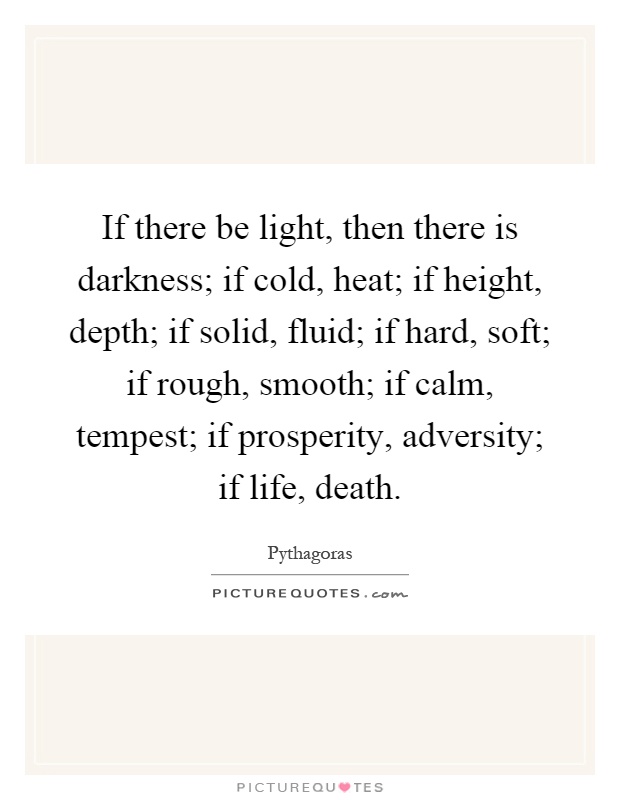 If there be light, then there is darkness; if cold, heat; if height, depth; if solid, fluid; if hard, soft; if rough, smooth; if calm, tempest; if prosperity, adversity; if life, death Picture Quote #1