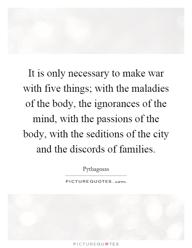 It is only necessary to make war with five things; with the maladies of the body, the ignorances of the mind, with the passions of the body, with the seditions of the city and the discords of families Picture Quote #1