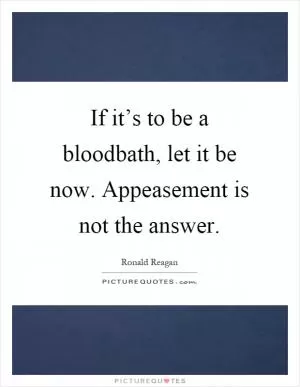 If it’s to be a bloodbath, let it be now. Appeasement is not the answer Picture Quote #1