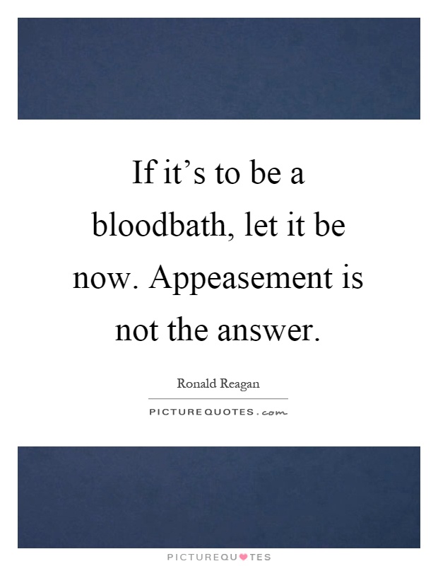 If it's to be a bloodbath, let it be now. Appeasement is not the answer Picture Quote #1