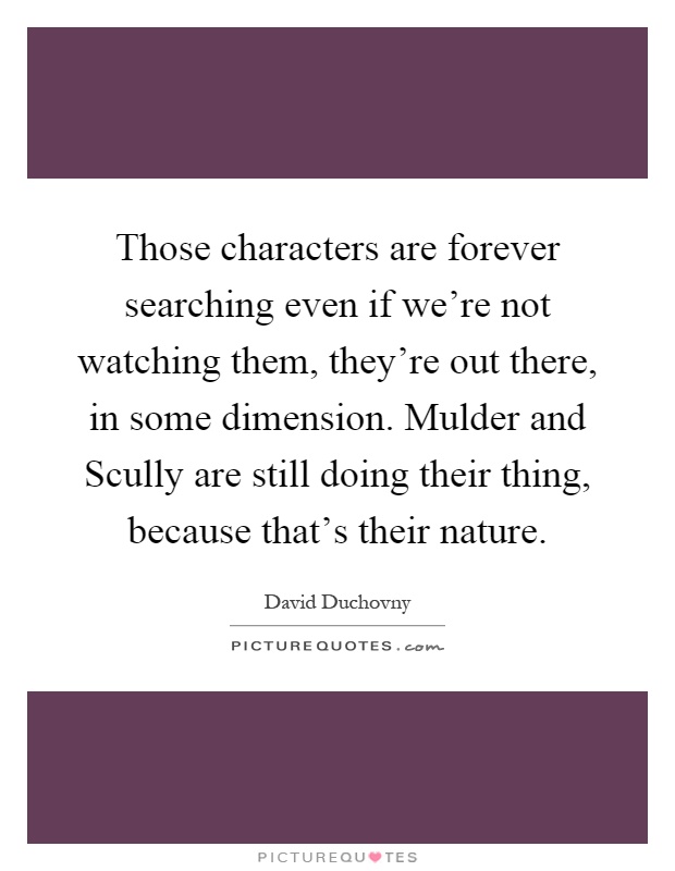 Those characters are forever searching even if we're not watching them, they're out there, in some dimension. Mulder and Scully are still doing their thing, because that's their nature Picture Quote #1
