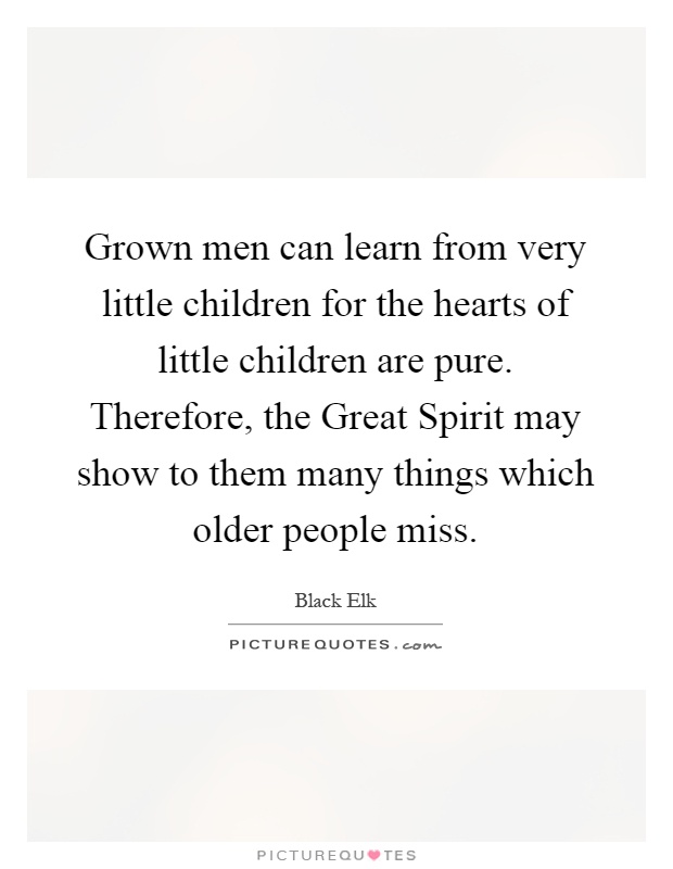 Grown men can learn from very little children for the hearts of little children are pure. Therefore, the Great Spirit may show to them many things which older people miss Picture Quote #1
