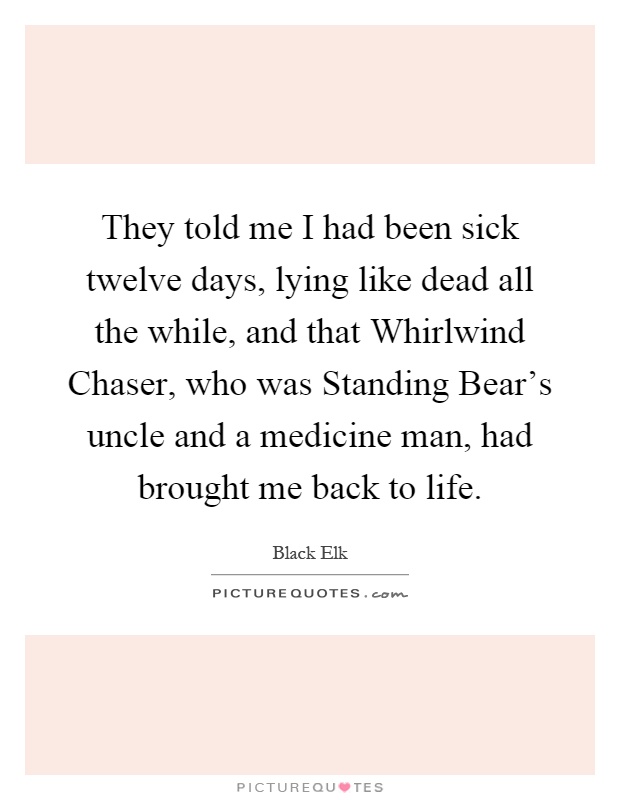 They told me I had been sick twelve days, lying like dead all the while, and that Whirlwind Chaser, who was Standing Bear's uncle and a medicine man, had brought me back to life Picture Quote #1