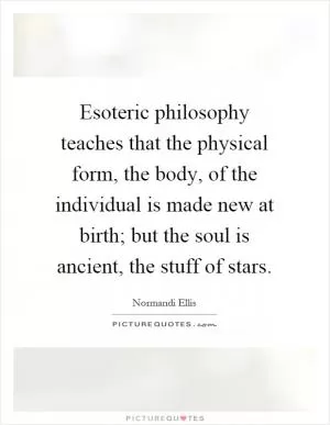 Esoteric philosophy teaches that the physical form, the body, of the individual is made new at birth; but the soul is ancient, the stuff of stars Picture Quote #1