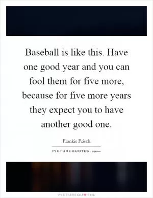 Baseball is like this. Have one good year and you can fool them for five more, because for five more years they expect you to have another good one Picture Quote #1