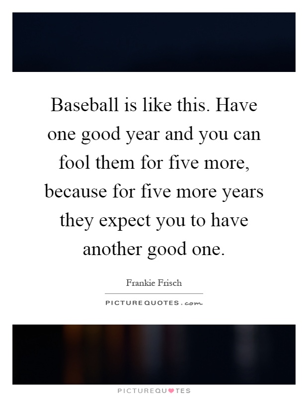 Baseball is like this. Have one good year and you can fool them for five more, because for five more years they expect you to have another good one Picture Quote #1