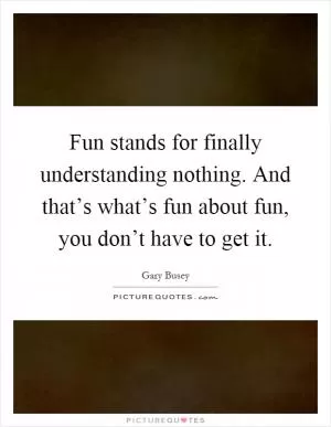 Fun stands for finally understanding nothing. And that’s what’s fun about fun, you don’t have to get it Picture Quote #1