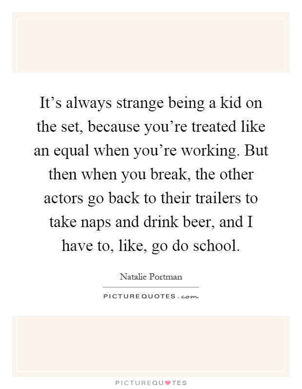 It's always strange being a kid on the set, because you're treated like an equal when you're working. But then when you break, the other actors go back to their trailers to take naps and drink beer, and I have to, like, go do school Picture Quote #1