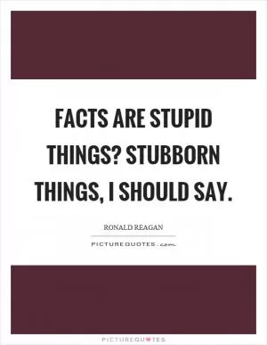 Facts are stupid things? stubborn things, I should say Picture Quote #1