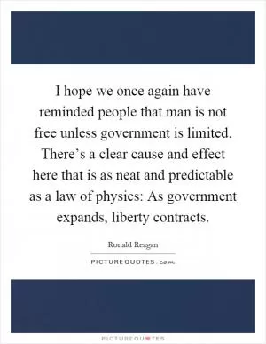 I hope we once again have reminded people that man is not free unless government is limited. There’s a clear cause and effect here that is as neat and predictable as a law of physics: As government expands, liberty contracts Picture Quote #1
