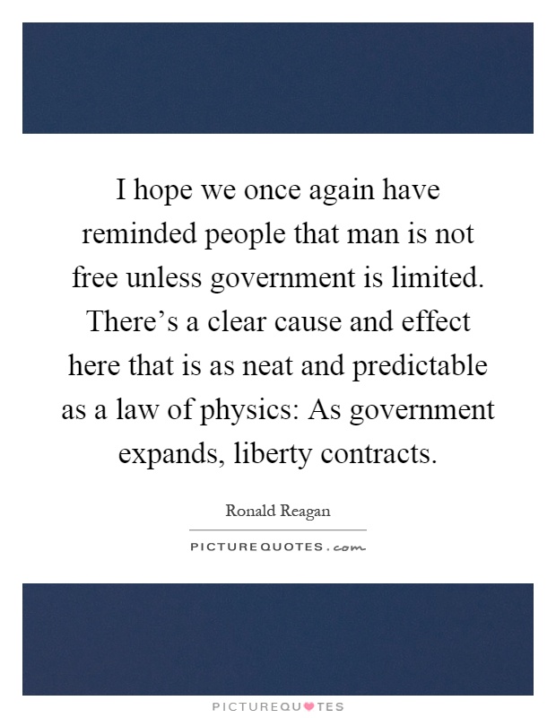 I hope we once again have reminded people that man is not free unless government is limited. There's a clear cause and effect here that is as neat and predictable as a law of physics: As government expands, liberty contracts Picture Quote #1