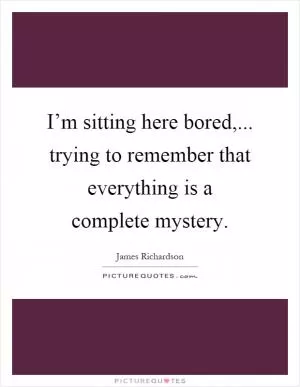 I’m sitting here bored,... trying to remember that everything is a complete mystery Picture Quote #1