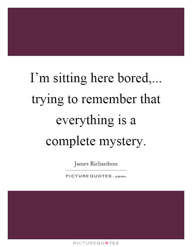 I'm sitting here bored,... trying to remember that everything is a complete mystery Picture Quote #1