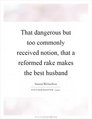 That dangerous but too commonly received notion, that a reformed rake makes the best husband Picture Quote #1