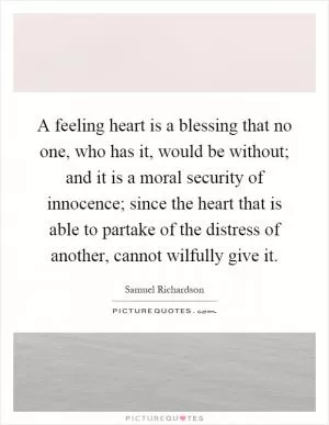 A feeling heart is a blessing that no one, who has it, would be without; and it is a moral security of innocence; since the heart that is able to partake of the distress of another, cannot wilfully give it Picture Quote #1