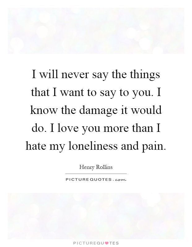 I will never say the things that I want to say to you. I know the damage it would do. I love you more than I hate my loneliness and pain Picture Quote #1