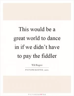 This would be a great world to dance in if we didn’t have to pay the fiddler Picture Quote #1