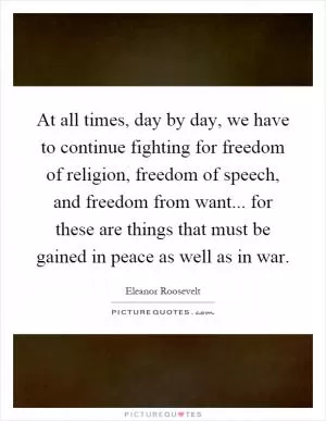 At all times, day by day, we have to continue fighting for freedom of religion, freedom of speech, and freedom from want... for these are things that must be gained in peace as well as in war Picture Quote #1