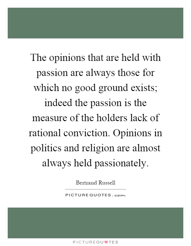 The opinions that are held with passion are always those for which no good ground exists; indeed the passion is the measure of the holders lack of rational conviction. Opinions in politics and religion are almost always held passionately Picture Quote #1