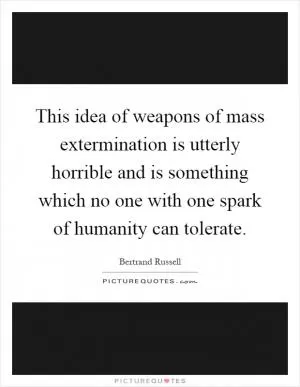 This idea of weapons of mass extermination is utterly horrible and is something which no one with one spark of humanity can tolerate Picture Quote #1