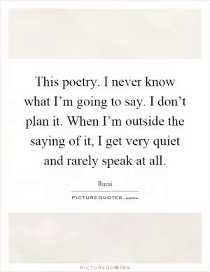 This poetry. I never know what I’m going to say. I don’t plan it. When I’m outside the saying of it, I get very quiet and rarely speak at all Picture Quote #1