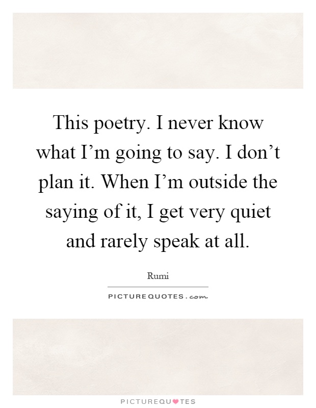 This poetry. I never know what I'm going to say. I don't plan it. When I'm outside the saying of it, I get very quiet and rarely speak at all Picture Quote #1