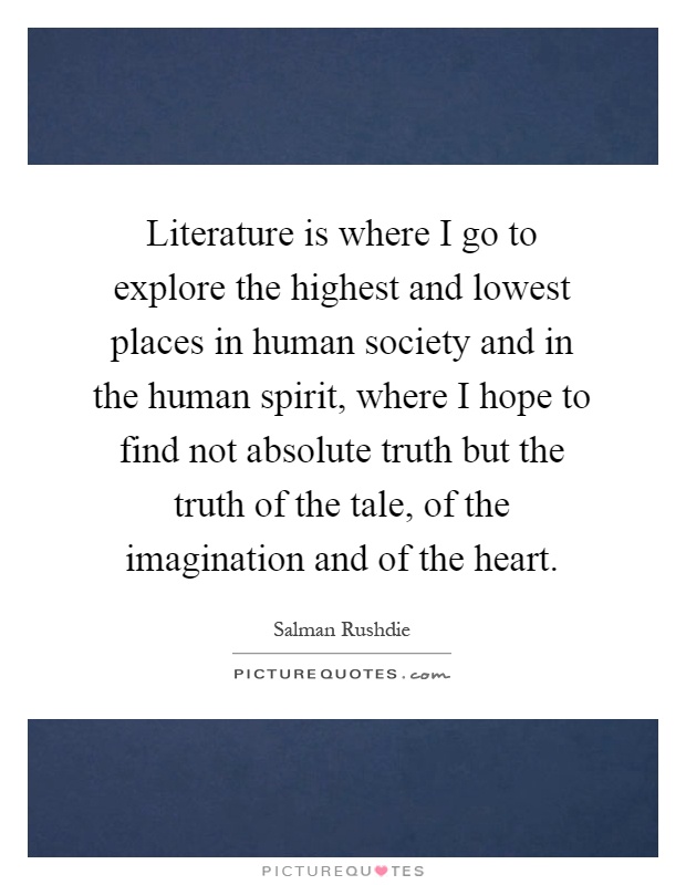Literature is where I go to explore the highest and lowest places in human society and in the human spirit, where I hope to find not absolute truth but the truth of the tale, of the imagination and of the heart Picture Quote #1
