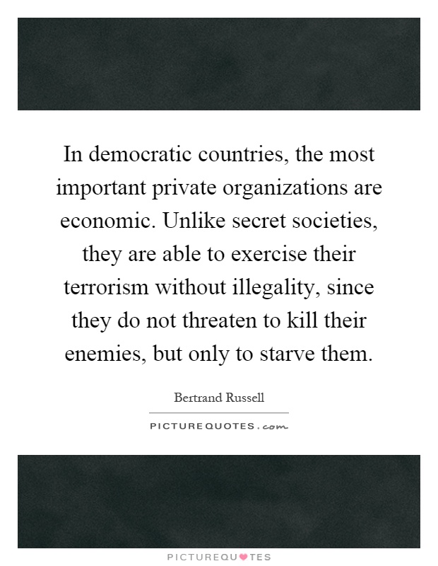 In democratic countries, the most important private organizations are economic. Unlike secret societies, they are able to exercise their terrorism without illegality, since they do not threaten to kill their enemies, but only to starve them Picture Quote #1