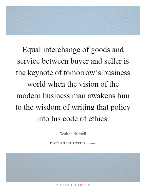 Equal interchange of goods and service between buyer and seller is the keynote of tomorrow's business world when the vision of the modern business man awakens him to the wisdom of writing that policy into his code of ethics Picture Quote #1