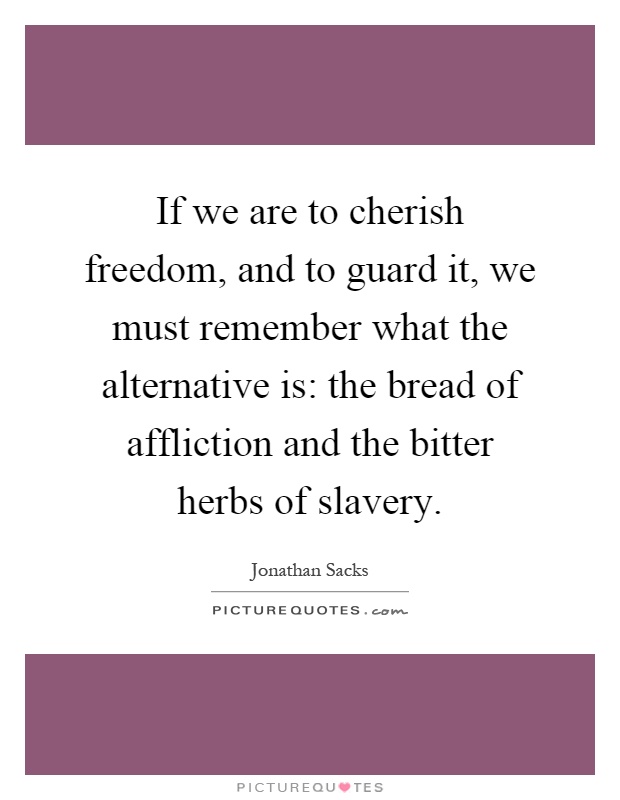 If we are to cherish freedom, and to guard it, we must remember what the alternative is: the bread of affliction and the bitter herbs of slavery Picture Quote #1