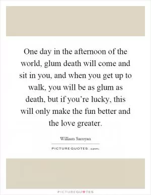 One day in the afternoon of the world, glum death will come and sit in you, and when you get up to walk, you will be as glum as death, but if you’re lucky, this will only make the fun better and the love greater Picture Quote #1