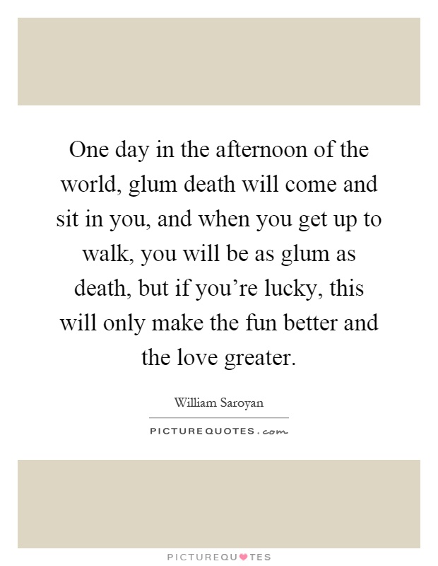 One day in the afternoon of the world, glum death will come and sit in you, and when you get up to walk, you will be as glum as death, but if you're lucky, this will only make the fun better and the love greater Picture Quote #1