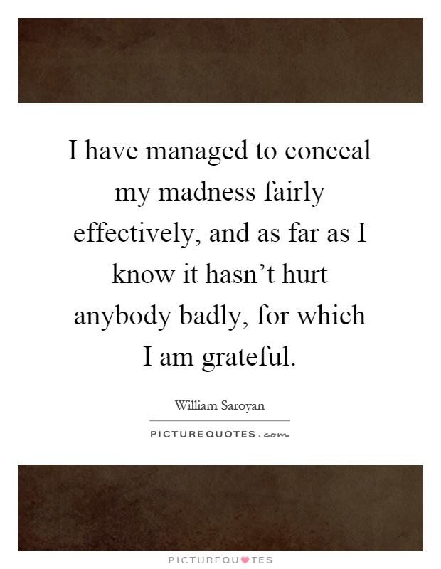 I have managed to conceal my madness fairly effectively, and as far as I know it hasn't hurt anybody badly, for which I am grateful Picture Quote #1